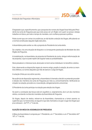 O legislador quis, especificamente, que a proposta dos nomes dos Vogais fosse feita pelo Presi-
dente da Junta de Freguesia para que este possa ser um Órgão com quem se possa e deseja
trabalhar em bloco, por todo o tempo do mandato, com confiança pessoal e política.
Pode ocorrer que, em certas circunstâncias, se não facilite a eleição dos Vogais, dificultando-se
a normal constituição daquele órgão executivo.
A Assembleia pode aceitar ou não a proposta do Presidente da Junta eleito.
Se a rejeitar, cria uma situação de bloqueio e a consequente paralisação da Atividade dos dois
Órgãos da Freguesia.
A inviabilização, na Assembleia, da proposta do Presidente da Junta, obriga à reformulação de
tal proposta, o que se pode repetir até esgotar todas as probabilidades.
Deve prevalecer o interesse local, alicerçado no bom senso individual e no benefício coletivo.
Este, observando as disposições legais do mesmo artigo, propõe à votação, de entre os mem-
bros efetivos, os nomes daqueles que hão de exercer o cargo de Vogais.
A votação é feita por escrutínio secreto.
Na ausência de disposição regimental, a Assembleia é chamada a decidir se pretende proceder
à eleição dos membros da Junta de Freguesia por lista ou uninominalmente. Verificando-se
empate na votação, procede-se a nova eleição, obrigatoriamente uninominal.
O Presidente da Junta participa na votação para eleição dos Vogais.
Só assim a correlação das forças está em equilíbrio e, originalmente, ele é um dos membros
eleitos, constando na lista dos mandatos da Assembleia de Freguesia.
Os Vogais, depois de eleitos, retiram-se da Assembleia, chamando-se a tomar assento os
suplentes que, na mesma lista, se seguem e que são chamados a ocupar o lugar dos Vogais que
já se retiraram – Artº 9º, n.º 5 da LAL.
ELEIÇÃO DA MESA DA ASSEMBLEIA DE FREGUESIA
A Mesa da Assembleia é composta por 1 Presidente, um 1º Secretário e um 2º Secretário Artº
10º, n.º 1 da LAL.
Instalação das Freguesias e Municípios
Guia Polis XXI
REDE POLIS XXI-JSD | Janeiro 2020ESTAMOS JUNTOS
28/51
 