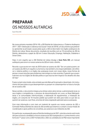 No nosso primeiro mandato (2016-18), a JSD Distrital de Lisboa lançou o "Caderno Autárquico
2017 – 2021: Dedicação e Liderança nas Causas” (maio de 2018), um documento que pretend-
eu apresentar as principais causas pelas quais a JSD se deve bater nos órgãos autárquicos do
Distrito de Lisboa. Nesse documento, resultado de reuniões com as 10 concelhias da JSD do
Distrito, destacámos o papel da JSD em 5 eixos: Educação, Emprego, Habitação, Cidadania e
Smart Cities.
Hoje, é com orgulho que a JSD Distrital de Lisboa divulga o Guia Polis XXI, um manual
autárquico para servir os nossos autarcas da JSD em todo o distrito.
Recordo o que escrevi em maio de 2018 sobre ser autarca da JSD: “Ser um autarca jovem, ser
um autarca da JSD é um orgulho e uma honra, mas também uma responsabilidade: a de refres-
car o sistema político e os órgãos das autarquias locais com novas ideias, novas formas de
pensar e novas soluções para problemas mais antigos ou mais recentes. É garantir que a juven-
tude tem voz nos órgãos de decisão política e que essa voz tem impacto nos desafios dos dias
de hoje.”
É para cumprir esta missão, esta vontade que este Manual foi pensado e desenhado. Um instru-
mento útil para todos os que desempenham ou possam vir a desempenhar no futuro a função
de ser autarca JSD.
Nesse sentido, o documento integra uma síntese sobre vários temas: a administração local, os
seus órgãos e competências, o processo de descentralização em curso, as Áreas Metropoli-
tanas e as comunidades intermunicipais, a elaboração de regulamentos, a instalação de
órgãos, um conjunto de 10 moções padrão que podem ser úteis para todos os que são ou
querem ser autarcas, e por final, uma lista de toda a legislação aplicável para as autarquias.
Com mais informação e com mais um material de suporte aos nossos autarcas da JSD, a
Comissão Política Distrital de Lisboa da JSD acredita que estamos a cumprir a nossa missão de
coordenação e apoio político às concelhias, aos autarcas e aos militantes da JSD.
Em particular, na preparação para as Eleições Autárquicas de 2021, este documento será muito
útil para os futuros candidatos e futuros autarcas da JSD. A preparação e o conhecimento como
forma de 1º passo rumo a 2021 fortalecerão a JSD e as candidaturas do PSD nesse importante
PREPARAR
OS NOSSOS AUTARCAS
Guia Polis XXI
REDE POLIS XXI-JSD | Janeiro 2020ESTAMOS JUNTOS
 