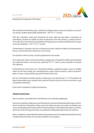 Reconstituída a Assembleia, após a retirada dos Vogais eleitos, passa-se à eleição, por escrutí-
nio secreto, da Mesa deste Órgão Deliberativo – Artº 9º, n.º 1 da LAL.
Este ato é presidido, ainda, pelo Presidente da Junta: «Até que seja eleito o presidente da
assembleia, compete ao cidadão que tiver encabeçado a lista mais votada (…) presidir à primei-
ra reunião de funcionamento da assembleia de freguesia que se efetua imediatamente a seguir
ao ato de instalação» - Artº nº 9, n.º 1 da LAL.
A Assembleia é chamada a decidir se pretende proceder à eleição da Mesa da Assembleia por
lista ou uninominalmente. Sempre por voto secreto.
Se a eleição se fizer por lista, o ato fica globalmente consumado.
Se se optar pelo critério uninominal, é feita a votação para o Presidente da Mesa da Assembleia
que, depois de eleito e nos termos do citado Artº 9º, n.º 1 da LAL, passa a presidir à condução
dos trabalhos.
O Presidente da Junta retira-se e o Presidente da Mesa, acabado de eleger, chama o cidadão
eleito na lista mais votada, que, imediatamente a seguir, deve recompor o elenco da Assem-
bleia, e ocupar o lugar deixado vago pelo Presidente da Junta.
Por fim, O Presidente da Mesa preside à eleição (por voto secreto) dos 1º e 2º Secretários da
Mesa da Assembleia que, de igual modo, pode ser feita por lista ou de forma uninominal, o que
a Assembleia deliberará.
Ficam assim instalados os órgãos da Freguesia.
ÓRGÃOS MUNICIPAIS
Nos municípios, o procedimento é semelhante com as devidas adaptações.
No ato de instalação é dada posse, pela Presidente cessante da Assembleia Municipal, ao Presi-
dente da Câmara e Vereadores eleitos para este órgão executivo, por ordem de eleição, bem
como aos Deputados Municipais eleitos diretamente para a Assembleia Municipal e aos Presi-
dentes de Junta de Freguesia eleitos, na qualidade de Deputados Municipais por inerência.
Após a instalação, a Assembleia Municipal empossada reúne de imediato para eleição da mesa,
no Salão Nobre dos Paços do Concelho, também em ato público.
Instalação das Freguesias e Municípios
Guia Polis XXI
REDE POLIS XXI-JSD | Janeiro 2020ESTAMOS JUNTOS
29/51
 
