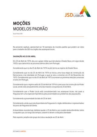 REDE POLIS XXI-JSD | Janeiro 2020ESTAMOS JUNTOS
No presente capítulo, apresentam-se 10 exemplos de moções padrão que podem ser úteis
para o trabalho da JSD nos órgãos das autarquias locais.
SAUDAÇÃO AO 25 DE ABRIL
Em 25 de Abril de 1974, deu-se o golpe militar que derrubaria o Estado Novo, em vigor desde
1933 e que daria início ao processo democrático em Portugal.
Considerando que no dia 25 de Abril de 1974 se pôs termo ao regime do Estado Novo.
Considerando que no dia 25 de Abril de 1974 se iniciou uma nova etapa da construção da
Democracia e da Liberdade em Portugal, a qual se veio a cimentar em 25 de Novembro de
1975. Considerando que no dia 25 de Abril de 1975 ocorreram as primeiras eleições universais
e livres em Portugal.
Considerando que o regime saído do 25 de Abril de 1974 é o precursor da construção do Poder
Local, sendo este provavelmente uma das maiores conquistas do 25 de Abril.
Considerando que o Poder Local está consubstanciado nas autarquias locais, nas quais a
freguesia tem uma especial importância pela proximidade aos problemas das populações.
Considerando a proximidade da data de 25 de abril.
Considerando, ainda, que esta Assembleia de Freguesia é o órgão deliberativo e representativo
do povo da Freguesia da Estrela.
A Assembleia, reunida hoje, delibera saudar o 25 de Abril e, por ocasião desta efeméride, todos
os aqueles que, ao longo dos tempos, lutaram e deram a vida pela Liberdade!
Pelo exposto, propõe este grupo de Lista a saudação ao 25 de Abril.
MOÇÕES
MODELOS PADRÃO
Guia Polis XXI
 