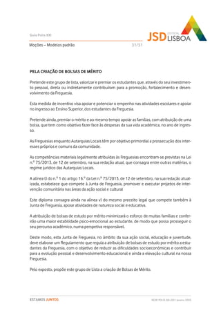PELA CRIAÇÃO DE BOLSAS DE MÉRITO
Pretende este grupo de lista, valorizar e premiar os estudantes que, através do seu investimen-
to pessoal, direta ou indiretamente contribuíram para a promoção, fortalecimento e desen-
volvimento da Freguesia.
Esta medida de incentivo visa apoiar e potenciar o empenho nas atividades escolares e apoiar
no ingresso ao Ensino Superior, dos estudantes da Freguesia.
Pretende ainda, premiar o mérito e ao mesmo tempo apoiar as famílias, com atribuição de uma
bolsa, que tem como objetivo fazer face às despesas da sua vida académica, no ano de ingres-
so.
As Freguesias enquanto Autarquias Locais têm por objetivo primordial a prossecução dos inter-
esses próprios e comuns da comunidade.
As competências materiais legalmente atribuídas às Freguesias encontram-se previstas na Lei
n.º 75/2013, de 12 de setembro, na sua redação atual, que consagra entre outras matérias, o
regime jurídico das Autarquias Locais.
A alínea t) do n.º 1 do artigo 16.º da Lei n.º 75/2013, de 12 de setembro, na sua redação atual-
izada, estabelece que compete à Junta de Freguesia, promover e executar projetos de inter-
venção comunitária nas áreas da ação social e cultural
Este diploma consagra ainda na alínea v) do mesmo preceito legal que compete também à
Junta de Freguesia, apoiar atividades de natureza social e educativa.
A atribuição de bolsas de estudo por mérito minimizará o esforço de muitas famílias e confer-
irão uma maior estabilidade psico-emocional ao estudante, de modo que possa prosseguir o
seu percurso académico, numa perspetiva responsável.
Deste modo, esta Junta de Freguesia, no âmbito da sua ação social, educação e juventude,
deve elaborar um Regulamento que regula a atribuição de bolsas de estudo por mérito a estu-
dantes da Freguesia, com o objetivo de reduzir as dificuldades socioeconómicas e contribuir
para a evolução pessoal e desenvolvimento educacional e ainda a elevação cultural na nossa
Freguesia.
Pelo exposto, propõe este grupo de Lista a criação de Bolsas de Mérito.
Moções – Modelos padrão
Guia Polis XXI
REDE POLIS XXI-JSD | Janeiro 2020ESTAMOS JUNTOS
31/51
 