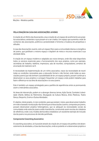 PELA CRIAÇÃO DA CASA DAS ASSOCIAÇÕES JUVENIS
A criação de um Ninho das Associações, visa a criação de um espaço de acolhimento aos proje-
tos associativos, existentes e que possam vir a ser criados. Um espaço que aumenta a rede de
contactos das associações, potência a produtividade e fomenta a mudança de perspetivas e
atitudes.
A casa das Associações Juvenis, será um espaço físico para a comunidade diversa e energética
de jovens, que partilham o mesmo espaço e dispõem de meios e recursos essenciais à sua
atividade diária.
A criação de um espaço moderno e adaptado aos novos tempos, onde irão estar disponíveis
todos os serviços essenciais para o funcionamento dos seus projetos, como por exemplo,
secretárias de trabalho, telefone, impressora, sala de reuniões, computadores, armários de
arrumação de material e wi-fi.
A necessidade da implementação de um ninho associativo, nasce da necessidade de reunir
todas as condições necessárias para a educação formal e não formal, onde todas as asso-
ciações juvenis que não tenham a possibilidade de ter um espaço próprio, possam continuar a
desenvolver os seus projetos e consigam frequentar um espaço onde podem trabalhar para
fazer a diferença na sua área de associações e os seus jovens.
Este é também um espaço privilegiado para a partilha de experiências entre as promovendo
assim o intercâmbio associativo.
As áreas de intervenção, podem vir a abranger diversos temas, Ação Social, Combate à obesi-
dade infantil, Defesa do Património, Divulgação da Cultura Música, Artes Plásticas, Teatro
Dança, Desporto, Ensino e Outras Atividades.
O objetivo deste projeto, é criar condições para que existam meios para desenvolver trabalho
em rede e baseado na educação não-formal que as Associações Juvenis, compostas por jovens,
possam desenvolver projetos heterogéneos, que se adequam às necessidades sociais da
comunidade onde estes/as jovens estão inseridos/as, construindo assim escolas de cidadania
de referência, onde o seu modelo democrático estabelece um excelente exemplo de inclusão
dos/as jovens nos processos de decisão partilhada.
Componente Coworking Associativo
O coworking associativo, só é possível através da criação de um espaço de partilha e de desen-
volvimento de atividades, a Casa das Associações, onde se poderão vir a desenvolver projetos e
Moções – Modelos padrão
Guia Polis XXI
REDE POLIS XXI-JSD | Janeiro 2020ESTAMOS JUNTOS
32/51
 