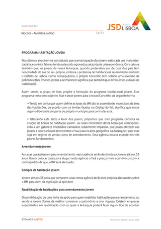 PROGRAMA HABITAÇÃO JOVEM
Nos últimos anos tem-se constatado que a emancipação dos jovens está cada vez mais retar-
dada face a vários fatores tendo estes sido agravados pela própria crise económica. Constata-se
também que, os jovens da nossa Autarquia, quando pretendem sair de casa dos pais têm
necessidade de sair do seu próprio, embora o problema de habitacional se manifeste em todo
o Distrito de Lisboa. Como consequência, o próprio Concelho tem sofrido uma inversão da
pirâmide etária (menos jovens a permanecer significa que também que diminuímos as taxas de
natalidade).
Assim sendo, o grupo de lista, propõe a formação do programa habitacional jovem. Este
programa tem como objetivo fixar e atrair jovens para o nosso Concelho da seguinte forma:
> Tendo em conta que quem define as taxas do IMI são as assembleias municipais da área
das habitações, de acordo com os limites fixados no Código do IMI, significa que existe
alguma liberdade por parte do próprio município para controlar esta.
> Utilizando este facto a favor dos jovens, propomos que este programa consista na
criação de bolsas de habitação jovem - as casas constantes desta bolsa que correspond-
erão a um gabinete imobiliário camarário, totalmente imparcial, que possa oferecer aos
jovens a oportunidade de encontrar a "sua casa na área geográfica da Autarquia", quer esta
seja em regime de venda como de arrendamento. Esta agência estaria assente em três
pilares fundamentais:
Arrendamento jovem
As casas que estiverem para arrendamento nesta agência serão destinadas a Jovens até aos 35
anos. Quem colocar casas para alugar nesta agência o fará a preços mais económicos com a
contrapartida de que, o IMI será atenuado.
Compra de habitação jovem
Jovens até aos 35 anos que comprem casas nesta agência terão eles próprios atenuantes sobre
o IMI, para além da legislação já aplicável.
Reabilitação de habitações para arrendamento jovem
Disponibilização de uma linha de apoio para quem reabilitar habitações para arrendamento ou
venda a jovens (forma de melhor conservar o património e criar riqueza. Existem empresas
especialistas em reabilitação com as quais a Autarquia poderá fazer algum tipo de acordo).
Moções – Modelos padrão
Guia Polis XXI
REDE POLIS XXI-JSD | Janeiro 2020ESTAMOS JUNTOS
34/51
 