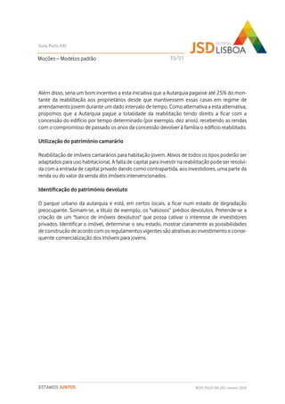 Além disso, seria um bom incentivo a esta iniciativa que a Autarquia pagasse até 25% do mon-
tante da reabilitação aos proprietários desde que mantivessem essas casas em regime de
arrendamento jovem durante um dado intervalo de tempo. Como alternativa a esta alternativa,
propomos que a Autarquia pague a totalidade da reabilitação tendo direito a ficar com a
concessão do edifício por tempo determinado (por exemplo, dez anos), recebendo as rendas
com o compromisso de passado os anos da concessão devolver à família o edifício reabilitado.
Utilização do património camarário
Reabilitação de imóveis camarários para habitação jovem. Ativos de todos os tipos poderão ser
adaptados para uso habitacional. A falta de capital para investir na reabilitação pode ser resolvi-
da com a entrada de capital privado dando como contrapartida, aos investidores, uma parte da
renda ou do valor da venda dos imóveis intervencionados.
Identificação do património devoluto
O parque urbano da autarquia e está, em certos locais, a ficar num estado de degradação
preocupante. Somam-se, a título de exemplo, os "valiosos” prédios devolutos. Pretende-se a
criação de um "banco de imóveis devolutos" que possa cativar o interesse de investidores
privados. Identificar o imóvel, determinar o seu estado, mostrar claramente as possibilidades
de construção de acordo com os regulamentos vigentes são atrativas ao investimento e conse-
quente comercialização dos imóveis para jovens.
Moções – Modelos padrão
Guia Polis XXI
REDE POLIS XXI-JSD | Janeiro 2020ESTAMOS JUNTOS
35/51
 