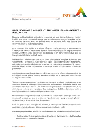 MAIOR PROXIMIDADE E FACILIDADE NOS TRANSPORTES PÚBLICOS CONCELHIOS -
MOBICONCELHIAS
Para uma mobilidade rápida, sustentável e económica, um novo sistema. Autocarros, combo-
ios, bicicletas e estacionamento fazem parte de um único sistema integrado que pode mudar
os concelhos de Lisboa. Muda nos serviços, muda nas distâncias, muda para todos os que
vivem, trabalham ou visitam os concelhos.
A necessidade e visão política de se integrar diferentes modos de transporte, combinada com
a intenção da autarquia de assegurar a gestão dos transportes públicos de passageiros no
concelho, contribui para a transferência das deslocações em transporte individual para os
transportes coletivos e mobilidade suave.
Nesse sentido a autarquia deve constitui-se como Autoridade de Transporte Municipal o que
vai permitir ter a competência para desenvolver e gerir o sistema de mobilidade do Concelho,
nomeadamente, a exploração integrada dos parques de estacionamento, das zonas de estacio-
namento público tarifado, do aluguer de bicicletas partilhadas e dos transportes públicos de
passageiros.
Considerando que para lá das verbas necessárias que carecem de reforço no futuro próximo, os
municípios podem e devem considerar a afetação de meios não só à redução do tarifário como
ao alargamento da oferta.
Todos os transportes podem ser interligados no sistema de gestão de mobilidade que torna
ainda mais simples e agradável a vida aos milhões de habitantes e milhões de turistas que
anualmente visitam a nossa terra. Uma mobilidade amiga dos utilizadores e do ambiente, mais
eficiente nos meios e com impacto na área metropolitana de Lisboa. Garante-se assim a
coerência dos sistemas e sustentabilidade dos processos.
Nesse sentido é emergente haver esta implementação primariamente a começar pelas locali-
dades das freguesias, que abranja todos os serviços disponíveis e que promova a implemen-
tação e utilização de futuros serviços de transporte.
Com isto, potencia-se a utilização dos mesmos, a diminuição de CO2 através dos veículos
particulares, e em simultâneo o sistema torna-se mais ecológico e verde.
Esta alteração pretende ter em conta os seguintes requisitos, contemplando um único passe:
> Bicicletas disponíveis pelas freguesias, distribuídas por diversos pontos estratégicos das
mesmas, com um sistema de bloqueio.
Moções – Modelos padrão
Guia Polis XXI
REDE POLIS XXI-JSD | Janeiro 2020ESTAMOS JUNTOS
36/51
 