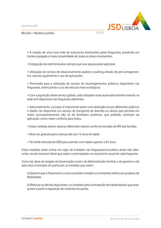 > A criação de uma nova rede de autocarros distribuídos pelas freguesias, prevendo um
horário alargado e maior proximidade de todas as áreas envolventes.
> Integração da rede ferroviária sempre que isso seja possível aplicável.
> Utilização do serviço de estacionamento publico e parking através de pré-carregamen-
tos, visando igualmente o uso de aplicações.
> Permissão para a utilização do serviço de recarregamentos públicos disponíveis nas
freguesias, estimulando o uso de veículos mais ecológicos.
> Com a aquisição deste serviço global, cada utilizador estar automaticamente inserido na
rede wi-fi disponível nas freguesias aderentes.
> Adicionalmente, e porque é importante existir uma abrangência aos diferentes públicos
e idades, ter disponível um serviço de transporte de doentes ou idosos que permita um
maior acompanhamento não só de familiares próximos, que poderão controlar via
aplicação, como maior conforto para todos.
> Estas medidas devem abarcar diferentes valores conforme escalão de IRS das famílias.
> Deve ser gratuito para crianças até aos 12 anos de idade.
> Ter tarifa reduzida de 50% para utentes com idade superior a 65 anos.
Estas medidas visam entrar em vigor de imediato nas freguesias/concelhos ainda não ader-
entes, sendo imprescindível que sejam contempladas no orçamento anual de cada freguesia.
Como tal, deve ser exigido da Governação Local e da Administração Central, e do governo e do
executivo municipal em particular, as medidas que visem:
a) Garantir que o Orçamento Local consolide e amplie os montantes afetos aos projetos de
Mobilidade.
b) Reforçar as ofertas disponíveis, no imediato pela contratação de trabalhadores que asse-
gurem a partir a reparação de material circulante.
Moções – Modelos padrão
Guia Polis XXI
REDE POLIS XXI-JSD | Janeiro 2020ESTAMOS JUNTOS
37/51
 