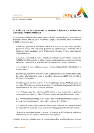 PELA NÃO UTILIZAÇÃO PERMANENTE DE MATERIAL PLÁSTICO DESCARTÁVEL NOS
SERVIÇOS DA JUNTA DE FREGUESIA
Em cumprimento da Estratégia Europeia para os Plásticos, mas também em cumprimento do
disposto na Diretiva 2008/98/CE do Parlamento Europeu e do Conselho, de 19 de novembro
de 2008, considerando que:
a. Na Europa geram-se 58 milhões de toneladas de plásticos por ano, sendo que dessa
quantidade apenas 30% é reciclada, querendo isto significar que os restantes 70% de
plástico produzido ou vão para aterro (onde demoram cerca de 450 anos a decompor-se)
ou são incinerados.
b. Segundo a Comissão Europeia, na União Europeia entram anualmente no oceano entre
150 000 a 500 000 toneladas de plástico e a incineração de plástico contribui aproximada-
mente para a emissão anual de 400 milhões de toneladas de CO2 para a atmosfera.
c. A reciclagem de todo o plástico produzido evitaria a utilização de 3,5 biliões de barris de
petróleo por ano.
d. Em Portugal, nos últimos vinte anos, foram gerados, em média, 4,6 milhões de toneladas
de resíduos urbanos por ano, tendo-se atingido o maior valor em 2009, com um total de
5,5 milhões de toneladas.
e. Em Portugal, anualmente, segundo dados divulgado pela Quercus ANCN, são utilizadas,
em média, 721 milhões de garrafas de plástico, 259 milhões de copos de café, 40 milhões
de embalagens de fast food e 1 bilião de palhinhas.
f. Em Portugal, segundo a Quercus ANCN, estima-se que anualmente as palhinhas
consumidas nos restaurantes sejam suficientes para dar a volta ao Planeta cinco vezes.
g. As palhinhas constam no top 10 dos objetos mais encontrados nas nossas praias e não
são na grande maioria das vezes submetidas a processo de reciclagem.
h. As palhinhas, sendo objetos leves, facilmente voam ou entram nas sarjetas acabando
por ir parar ao mar, pondo em perigo animais marinhos que os confundem com comida.
i. A produção mundial de plástico, no ano de 2015, atingiu as 322 milhões de toneladas e
está estimado que nos próximos 20 anos este valor duplique.
Posto isto, devem ser realizadas ações de consciencialização e sensibilização junto da popu-
Moções – Modelos padrão
Guia Polis XXI
REDE POLIS XXI-JSD | Janeiro 2020ESTAMOS JUNTOS
38/51
 