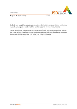 lação da área geográfica da autarquia, produtores, distribuidores e consumidores, por forma a
que estes privilegiem o uso de produtos reutilizáveis e não de uma única utilização.
Assim, ao abrigo das competências legalmente atribuídas às Freguesias, por questões ambien-
tais e para promoção da sensibilização ambiental, este grupo de Lista, propõe a não utilização
de material plástico descartável, nos serviços da Junta de Freguesia.
Moções – Modelos padrão
Guia Polis XXI
REDE POLIS XXI-JSD | Janeiro 2020ESTAMOS JUNTOS
39/51
 