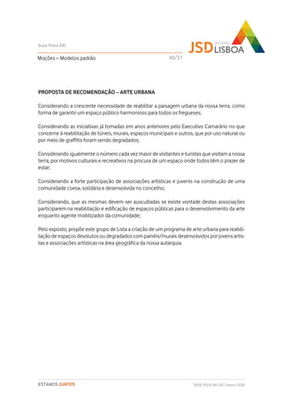 PROPOSTA DE RECOMENDAÇÃO – ARTE URBANA
Considerando a crescente necessidade de reabilitar a paisagem urbana da nossa terra, como
forma de garantir um espaço público harmonioso para todos os fregueses;
Considerando as iniciativas já tomadas em anos anteriores pelo Executivo Camarário no que
concerne à reabilitação de túneis, murais, espaços municipais e outros, que por uso natural ou
por meio de graffitis foram sendo degradados;
Considerando igualmente o número cada vez maior de visitantes e turistas que visitam a nossa
terra, por motivos culturais e recreativos na procura de um espaço onde todos têm o prazer de
estar;
Considerando a forte participação de associações artísticas e juvenis na construção de uma
comunidade coesa, solidária e desenvolvida no concelho;
Considerando, que as mesmas devem ser auscultadas se existe vontade destas associações
participarem na reabilitação e edificação de espaços públicas para o desenvolvimento da arte
enquanto agente mobilizador da comunidade;
Pelo exposto, propõe este grupo de Lista a criação de um programa de arte urbana para reabili-
tação de espaços devolutos ou degradados com painéis/murais desenvolvidos por jovens artis-
tas e associações artísticas na área geográfica da nossa autarquia.
Moções – Modelos padrão
Guia Polis XXI
REDE POLIS XXI-JSD | Janeiro 2020ESTAMOS JUNTOS
40/51
 