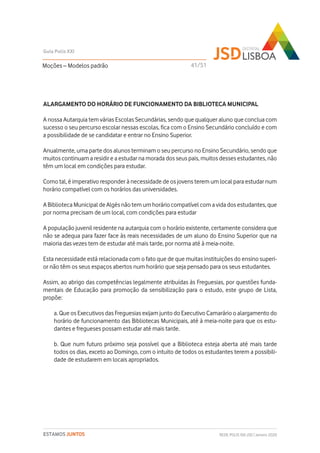 ALARGAMENTO DO HORÁRIO DE FUNCIONAMENTO DA BIBLIOTECA MUNICIPAL
A nossa Autarquia tem várias Escolas Secundárias, sendo que qualquer aluno que conclua com
sucesso o seu percurso escolar nessas escolas, fica com o Ensino Secundário concluído e com
a possibilidade de se candidatar e entrar no Ensino Superior.
Anualmente, uma parte dos alunos terminam o seu percurso no Ensino Secundário, sendo que
muitos continuam a residir e a estudar na morada dos seus pais, muitos desses estudantes, não
têm um local em condições para estudar.
Como tal, é imperativo responder à necessidade de os jovens terem um local para estudar num
horário compatível com os horários das universidades.
A Biblioteca Municipal de Algés não tem um horário compatível com a vida dos estudantes, que
por norma precisam de um local, com condições para estudar
A população juvenil residente na autarquia com o horário existente, certamente considera que
não se adequa para fazer face às reais necessidades de um aluno do Ensino Superior que na
maioria das vezes tem de estudar até mais tarde, por norma até à meia-noite.
Esta necessidade está relacionada com o fato que de que muitas instituições do ensino superi-
or não têm os seus espaços abertos num horário que seja pensado para os seus estudantes.
Assim, ao abrigo das competências legalmente atribuídas às Freguesias, por questões funda-
mentais de Educação para promoção da sensibilização para o estudo, este grupo de Lista,
propõe:
a. Que os Executivos das Freguesias exijam junto do Executivo Camarário o alargamento do
horário de funcionamento das Bibliotecas Municipais, até à meia-noite para que os estu-
dantes e fregueses possam estudar até mais tarde.
b. Que num futuro próximo seja possível que a Biblioteca esteja aberta até mais tarde
todos os dias, exceto ao Domingo, com o intuito de todos os estudantes terem a possibili-
dade de estudarem em locais apropriados.
Moções – Modelos padrão
Guia Polis XXI
REDE POLIS XXI-JSD | Janeiro 2020ESTAMOS JUNTOS
41/51
 