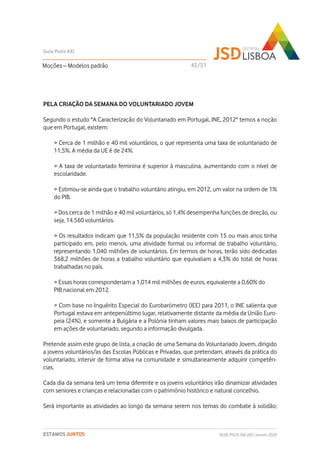 PELA CRIAÇÃO DA SEMANA DO VOLUNTARIADO JOVEM
Segundo o estudo ''A Caracterização do Voluntariado em Portugal, INE, 2012'' temos a noção
que em Portugal, existem:
> Cerca de 1 milhão e 40 mil voluntários, o que representa uma taxa de voluntariado de
11,5%. A média da UE é de 24%.
> A taxa de voluntariado feminina é superior à masculina, aumentando com o nível de
escolaridade.
> Estimou-se ainda que o trabalho voluntário atingiu, em 2012, um valor na ordem de 1%
do PIB.
> Dos cerca de 1 milhão e 40 mil voluntários, só 1,4% desempenha funções de direção, ou
seja, 14.560 voluntários.
> Os resultados indicam que 11,5% da população residente com 15 ou mais anos tinha
participado em, pelo menos, uma atividade formal ou informal de trabalho voluntário,
representando 1,040 milhões de voluntários. Em termos de horas, terão sido dedicadas
368,2 milhões de horas a trabalho voluntário que equivaliam a 4,3% do total de horas
trabalhadas no país.
> Essas horas corresponderiam a 1,014 mil milhões de euros, equivalente a 0,60% do
PIB nacional em 2012.
> Com base no Inquérito Especial do Eurobarómetro (IEE) para 2011, o INE salienta que
Portugal estava em antepenúltimo lugar, relativamente distante da média da União Euro-
peia (24%), e somente a Bulgária e a Polónia tinham valores mais baixos de participação
em ações de voluntariado, segundo a informação divulgada.
Pretende assim este grupo de lista, a criação de uma Semana do Voluntariado Jovem, dirigido
a jovens voluntários/as das Escolas Públicas e Privadas, que pretendam, através da prática do
voluntariado, intervir de forma ativa na comunidade e simultaneamente adquirir competên-
cias.
Cada dia da semana terá um tema diferente e os jovens voluntários irão dinamizar atividades
com seniores e crianças e relacionadas com o património histórico e natural concelhio.
Será importante as atividades ao longo da semana serem nos temas do combate à solidão;
Moções – Modelos padrão
Guia Polis XXI
REDE POLIS XXI-JSD | Janeiro 2020ESTAMOS JUNTOS
42/51
 