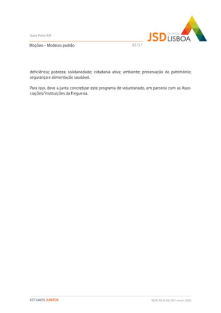 deficiência; pobreza; solidariedade; cidadania ativa; ambiente; preservação do património;
segurança e alimentação saudável.
Para isso, deve a junta concretizar este programa de voluntariado, em parceria com as Asso-
ciações/instituições da Freguesia.
Moções – Modelos padrão
Guia Polis XXI
REDE POLIS XXI-JSD | Janeiro 2020ESTAMOS JUNTOS
43/51
 