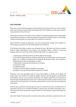 MAIS CIDADANIA
Propomos a constituição do programa mais cidadania para os jovens alunos do ensino universi-
tário, que consiste na criação direta de emprego jovem (são elegíveis os jovens que cumpram
a faixa etária dos 18 aos 35 anos).
Este programa direciona-se a jovens que por alguma circunstância deixaram de ter capacidade
financeira para suportar os custos das propinas. O beneficiário poderá ter acesso a esta medida
mediante apresentação de comprovativo de insuficiência económica.
Será promovida a criação de part-times, com uma contrapartida razoável, que possibilite ao
Jovem pagar as propinas da Universidade (pública) que frequenta.
O beneficiário da medida cumprirá uma obrigação de fazer 180 horas (caso tenha a propina
toda por pagar. Suponhamos que já pagou uma prestação. Então, o número de horas de
trabalho poderá ser menor) ao serviço da Câmara Municipal, nas seguintes áreas:
a. Organização e desenvolvimento de Hortas Urbanas municipais.
b. Intervenção direta através de iniciativas elaboradas pelos beneficiários a lares de terceira
idade, com o objetivo de elaboração de atividades de entretenimento, para combater a
solidão da classe mais envelhecida do concelho.
c. Organização e reparação das bibliotecas municipais.
d. Limpeza de matas.
e. Limpeza de praias.
f. Limpeza e manutenção das calçadas do município.
g. Limpeza e manutenção dos espaços verdes do município.
Propomos uma nova abordagem para as Hortas Comunitárias no âmbito da Ocupação de
tempo Jovem que consiste na criação de equipas de jovens que irão ajudar, os já existentes
horticultores, que são na sua maioria reformados com alguma experiência em horticultura.
Esta interação da população mais jovem com a mais idosa do Concelho, proporcionará troca de
conhecimentos entre gerações e fomentará a aprendizagem contínua da cultura da prática de
horticultura.
Uma vez que as diretivas nacionais apontam para um crescente aumento no investimento na
agricultura, pensa-se ser necessário fomentar o contacto dos municípios mais jovens com a
horticultura, de modo a potenciar a biodiversidade e com isto reforçar a estrutura Ecológica do
concelho.
Com esta medida iremos aproximar os jovens desta cultura, promover a agricultura local sus-
Moções – Modelos padrão
Guia Polis XXI
REDE POLIS XXI-JSD | Janeiro 2020ESTAMOS JUNTOS
44/51
 