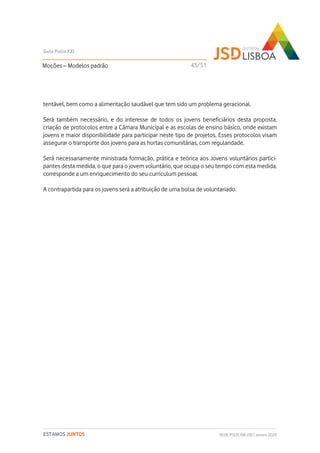 tentável, bem como a alimentação saudável que tem sido um problema geracional.
Será também necessário, e do interesse de todos os jovens beneficiários desta proposta,
criação de protocolos entre a Câmara Municipal e as escolas de ensino básico, onde existam
jovens e maior disponibilidade para participar neste tipo de projetos. Esses protocolos visam
assegurar o transporte dos jovens para as hortas comunitárias, com regularidade.
Será necessariamente ministrada formação, prática e teórica aos Jovens voluntários partici-
pantes desta medida, o que para o jovem voluntário, que ocupa o seu tempo com esta medida,
corresponde a um enriquecimento do seu curriculum pessoal.
A contrapartida para os jovens será a atribuição de uma bolsa de voluntariado.
Moções – Modelos padrão
Guia Polis XXI
REDE POLIS XXI-JSD | Janeiro 2020ESTAMOS JUNTOS
45/51
 