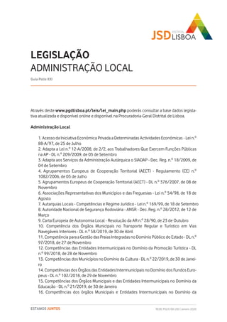 REDE POLIS XXI-JSD | Janeiro 2020ESTAMOS JUNTOS
Através deste www.pgdlisboa.pt/leis/lei_main.php poderás consultar a base dados legisla-
tiva atualizada e disponível online e disponível na Procuradoria-Geral Distrital de Lisboa.
Administração Local
1. Acesso da Iniciativa Económica Privada a Determinadas Actividades Económicas - Lei n.º
88-A/97, de 25 de Julho
2. Adapta a Lei n.º 12-A/2008, de 2/2, aos Trabalhadores Que Exercem Funções Públicas
na AP - DL n.º 209/2009, de 03 de Setembro
3. Adapta aos Serviços da Administração Autárquica o SIADAP - Dec. Reg. n.º 18/2009, de
04 de Setembro
4. Agrupamentos Europeus de Cooperação Territorial (AECT) - Regulamento (CE) n.º
1082/2006, de 05 de Julho
5. Agrupamentos Europeus de Cooperação Territorial (AECT) - DL n.º 376/2007, de 08 de
Novembro
6. Associações Representativas dos Municípios e das Freguesias - Lei n.º 54/98, de 18 de
Agosto
7. Autarquias Locais - Competências e Regime Jurídico - Lei n.º 169/99, de 18 de Setembro
8. Autoridade Nacional de Segurança Rodoviária - ANSR - Dec. Reg. n.º 28/2012, de 12 de
Março
9. Carta Europeia de Autonomia Local - Resolução da AR n.º 28/90, de 23 de Outubro
10. Competência dos Órgãos Municipais no Transporte Regular e Turístico em Vias
Navegáveis Interiores - DL n.º 58/2019, de 30 de Abril
11. Competência para a Gestão das Praias Integradas no Domínio Público do Estado - DL n.º
97/2018, de 27 de Novembro
12. Competências das Entidades Intermunicipais no Domínio da Promoção Turística - DL
n.º 99/2018, de 28 de Novembro
13. Competências dos Municípios no Domínio da Cultura - DL n.º 22/2019, de 30 de Janei-
ro
14. Competências dos Órgãos das Entidades Intermunicipais no Domínio dos Fundos Euro-
peus - DL n.º 102/2018, de 29 de Novembro
15. Competências dos Órgãos Municipais e das Entidades Intermunicipais no Domínio da
Educação - DL n.º 21/2019, de 30 de Janeiro
16. Competências dos órgãos Municipais e Entidades Intermunicipais no Domínio da
LEGISLAÇÃO
ADMINISTRAÇÃO LOCAL
Guia Polis XXI
 