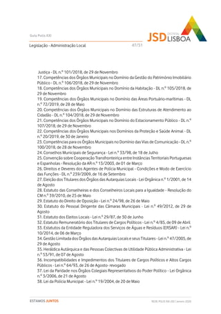 Justiça - DL n.º 101/2018, de 29 de Novembro
17. Competências dos Órgãos Municipais no Domínio da Gestão do Património Imobiliário
Público - DL n.º 106/2018, de 29 de Novembro
18. Competências dos Órgãos Municipais no Domínio da Habitação - DL n.º 105/2018, de
29 de Novembro
19. Competências dos Órgãos Municipais no Domínio das Áreas Portuário-marítimas - DL
n.º 72/2019, de 28 de Maio
20. Competências dos Órgãos Municipais no Domínio das Estruturas de Atendimento ao
Cidadão - DL n.º 104/2018, de 29 de Novembro
21. Competências dos Órgãos Municipais no Domínio do Estacionamento Público - DL n.º
107/2018, de 29 de Novembro
22. Competências dos Órgãos Municipais nos Domínios da Proteção e Saúde Animal - DL
n.º 20/2019, de 30 de Janeiro
23. Competências para os Órgãos Municipais no Domínio das Vias de Comunicação - DL n.º
100/2018, de 28 de Novembro
24. Conselhos Municipais de Segurança - Lei n.º 33/98, de 18 de Julho
25. Convenção sobre Cooperação Transfronteiriça entre Instâncias Territoriais Portuguesas
e Espanholas - Resolução da AR n.º 13/2003, de 01 de Março
26. Direitos e Deveres dos Agentes de Polícia Municipal - Condições e Modo de Exercício
das Funções - DL n.º 239/2009, de 16 de Setembro
27. Eleição dos Titulares dos Órgãos das Autarquias Locais - Lei Orgânica n.º 1/2001, de 14
de Agosto
28. Estatuto das Conselheiras e dos Conselheiros Locais para a Igualdade - Resolução do
CM n.º 39/2010, de 25 de Maio
29. Estatuto do Direito de Oposição - Lei n.º 24/98, de 26 de Maio
30. Estatuto do Pessoal Dirigente das Câmaras Municipais - Lei n.º 49/2012, de 29 de
Agosto
31. Estatuto dos Eleitos Locais - Lei n.º 29/87, de 30 de Junho
32. Estatuto Remuneratório dos Titulares de Cargos Políticos - Lei n.º 4/85, de 09 de Abril
33. Estatutos da Entidade Reguladora dos Serviços de Águas e Resíduos (ERSAR) - Lei n.º
10/2014, de 06 de Março
34. Gestão Limitada dos Órgãos das Autarquias Locais e seus Titulares - Lei n.º 47/2005, de
29 de Agosto
35. Heráldica Autárquica e das Pessoas Colectivas de Utilidade Pública Administrativa - Lei
n.º 53/91, de 07 de Agosto
36. Incompatibilidades e Impedimentos dos Titulares de Cargos Políticos e Altos Cargos
Públicos - Lei n.º 64/93, de 26 de Agosto- revogado
37. Lei da Paridade nos Órgãos Colegiais Representativos do Poder Político - Lei Orgânica
n.º 3/2006, de 21 de Agosto
38. Lei da Polícia Municipal - Lei n.º 19/2004, de 20 de Maio
Legislação - Administração Local
Guia Polis XXI
REDE POLIS XXI-JSD | Janeiro 2020ESTAMOS JUNTOS
47/51
 