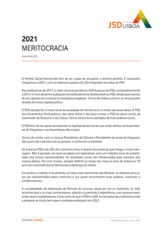 REDE POLIS XXI-JSD | Janeiro 2020ESTAMOS JUNTOS
O Partido Social Democrata tem de ser capaz de recuperar o terreno perdido. É necessário
chegarmos a 2021, com os melhores quadros da JSD integrados nas listas do PSD.
Nas autárquicas de 2017, a nível nacional perdemos 428 Autarcas do PSD, comparativamente
a 2013. O novo desenho autárquico foi eleitoralmente desfavorável ao PSD. Ainda assim temos
de ser capazes de contrariar os resultados negativos. Temos de voltar a crescer, só será possível
através do nosso capital político.
O PSD sempre foi o motor local da sociedade em democracia, o motor das boas ideias. O PSD
dos Orçamentos Participativos, das obras feitas e das boas contas, o PSD do apoio social, da
Juventude, do Desporto e da Cultura. Temos tantos bons exemplos de boas práticas locais.
O PSD tem de recuperar envolvendo os representantes locais que estão eleitos nas Assemble-
ias de Freguesia e nas Assembleias Municipais.
Temos de contar com os nossos Presidentes de Câmara e Presidentes de Junta de Freguesia.
São quem dia a dia fala com as pessoas e conhecem a realidade.
Os Autarcas PSD e da JSD, são a primeira linha, é através dos autarcas que chega a nossa men-
sagem. Não é possível um bom resultado em legislativas, sem um trabalho local de proximi-
dade dos nossos representantes. Os resultados locais são influenciados pelo exemplo dos
nossos eleitos. Por esse motivo, sempre defendi ao longo dos meus 6 anos de Autarca e 10
anos de Juventude Social Democrata a ideologia do mérito.
Em política o mérito, é localmente um fator mais facilmente identificável, os eleitores procur-
am ser representados pelos melhores e por quem reconhecem boas práticas, costumes e
conhecimentos.
A complexidade da elaboração da fórmula do sucesso, passa por ter os melhores, os mais
reconhecidos e os mais conhecedores, aliando a juventude à experiência, com pessoas resili-
entes, leais e trabalhadores. Estou certo de que o PSD e a JSD, se vai rodear dos melhores e está
a preparar-se muito bem para o combate autárquico em 2021.
2021
MERITOCRACIA
Guia Polis XXI
 