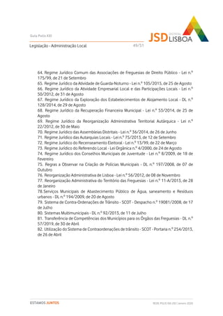 64. Regime Jurídico Comum das Associações de Freguesias de Direito Público - Lei n.º
175/99, de 21 de Setembro
65. Regime Jurídico da Atividade de Guarda-Noturno - Lei n.º 105/2015, de 25 de Agosto
66. Regime Jurídico da Atividade Empresarial Local e das Participações Locais - Lei n.º
50/2012, de 31 de Agosto
67. Regime Jurídico da Exploração dos Estabelecimentos de Alojamento Local - DL n.º
128/2014, de 29 de Agosto
68. Regime Jurídico da Recuperação Financeira Municipal - Lei n.º 53/2014, de 25 de
Agosto
69. Regime Jurídico da Reorganização Administrativa Territorial Autárquica - Lei n.º
22/2012, de 30 de Maio
70. Regime Jurídico das Assembleias Distritais - Lei n.º 36/2014, de 26 de Junho
71. Regime Jurídico das Autarquias Locais - Lei n.º 75/2013, de 12 de Setembro
72. Regime Jurídico do Recenseamento Eleitoral - Lei n.º 13/99, de 22 de Março
73. Regime Jurídico do Referendo Local - Lei Orgânica n.º 4/2000, de 24 de Agosto
74. Regime Jurídico dos Conselhos Municipais de Juventude - Lei n.º 8/2009, de 18 de
Fevereiro
75. Regras a Observar na Criação de Polícias Municipais - DL n.º 197/2008, de 07 de
Outubro
76. Reorganização Administrativa de Lisboa - Lei n.º 56/2012, de 08 de Novembro
77. Reorganização Administrativa do Território das Freguesias - Lei n.º 11-A/2013, de 28
de Janeiro
78.Serviços Municipais de Abastecimento Público de Água, saneamento e Resíduos
urbanos - DL n.º 194/2009, de 20 de Agosto
79. Sistema de Contra-Ordenações de Trânsito - SCOT - Despacho n.º 19081/2008, de 17
de Julho
80. Sistemas Multimunicipais - DL n.º 92/2013, de 11 de Julho
81. Transferência de Competências dos Municípios para os Órgãos das Freguesias - DL n.º
57/2019, de 30 de Abril
82. Utilização do Sistema de Contraordenações de trânsito - SCOT - Portaria n.º 254/2013,
de 26 de Abril
Legislação - Administração Local
Guia Polis XXI
REDE POLIS XXI-JSD | Janeiro 2020ESTAMOS JUNTOS
49/51
 