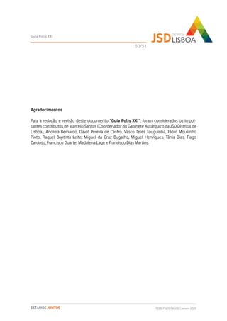 Agradecimentos
Para a redação e revisão deste documento “Guia Polis XXI”, foram considerados os impor-
tantes contributos de Marcelo Santos (Coordenador do Gabinete Autárquico da JSD Distrital de
Lisboa), Andreia Bernardo, David Pereira de Castro, Vasco Teles Touguinha, Fábio Mousinho
Pinto, Raquel Baptista Leite, Miguel da Cruz Bugalho, Miguel Henriques, Tânia Dias, Tiago
Cardoso, Francisco Duarte, Madalena Lage e Francisco Dias Martins.
Guia Polis XXI
REDE POLIS XXI-JSD | Janeiro 2020ESTAMOS JUNTOS
50/51
 