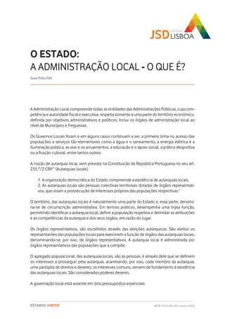 REDE POLIS XXI-JSD | Janeiro 2020ESTAMOS JUNTOS
A Administração Local compreende todas as entidades das Administrações Públicas, cuja com-
petência e autoridade fiscal e executiva, respeita somente a uma parte do território económico,
definida por objetivos administrativos e políticos. Inclui os órgãos de administração local ao
nível de Municípios e Freguesias.
Os Governos Locais foram e em alguns casos continuam a ser, a primeira linha no acesso das
populações a serviços tão elementares como a água e o saneamento, a energia elétrica e a
iluminação pública, as vias e os arruamentos, a educação e o apoio social, a prática desportiva
ou a fruição cultural, entre tantos outros.
A noção de autarquia local, vem prevista na Constituição da República Portuguesa no seu art.
235.º/2 CRP.“ (Autarquias locais).
1. A organização democrática do Estado compreende a existência de autarquias locais.
2. As autarquias locais são pessoas colectivas territoriais dotadas de órgãos representati-
vos, que visam a prossecução de interesses próprios das populações respectivas.”
O território, das autarquias locais é naturalmente uma parte do Estado e, essa parte, denomi-
na-se de circunscrição administrativa. Em termos práticos, desempenha uma tripla função,
permitindo identificar a autarquia local, definir a população respetiva e delimitar as atribuições
e as competências da autarquia e dos seus órgãos, em razão do lugar.
Os órgãos representativos, são escolhidos através das eleições autárquicas. São eleitos os
representantes das populações locais para exercerem a função de órgãos das autarquias locais,
denominando-se, por isso, de órgãos representativos. A autarquia local é administrada por
órgãos representativos das populações que a compõe.
O agregado populacional, das autarquias locais, são as pessoas, é através dele que se definem
os interesses a prosseguir pela autarquia, acarretando, por isso, cada membro da autarquia,
uma panóplia de direitos e deveres; os interesses comuns, servem de fundamento à existência
das autarquias locais. São considerados poderes deveres.
A governação local está assente em dois pressupostos essenciais:
O ESTADO:
A ADMINISTRAÇÃO LOCAL - O QUE É?
Guia Polis XXI
 