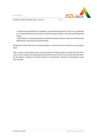 > A garantia da estabilidade, a lealdade e previsibilidade legislativa, de forma a possibilitar
um correto planeamento de médio e longo prazo que preserve a autonomia dos Governos
Locais;
> Delimitação e hierarquização das competências pelos diversos níveis de administração,
defendendo o princípio da subsidiariedade.
Os Governos Locais têm como missão proteger os interesses do seu território e da sua popu-
lação.
Cabe a cada um dos eleitos locais, que desempenha funções públicas, através dos seus atos,
criar uma boa opinião e perceção geral da importância dos eleitos locais, através do desempen-
ho do trabalho autárquico de forma eficiente e transparente, liderando as populações locais
pelo exemplo.
O estado: a administração local - o que é?
Guia Polis XXI
REDE POLIS XXI-JSD | Janeiro 2020ESTAMOS JUNTOS
8/51
 