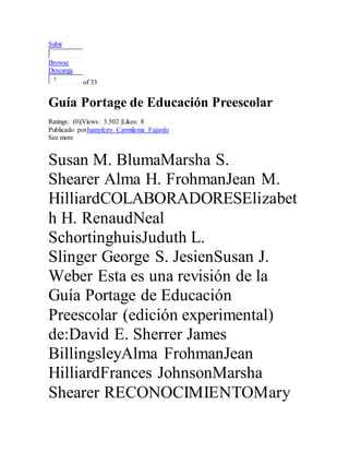 Subir 
Browse 
Descarga 
1 
of 33 
Guía Portage de Educación Preescolar 
Ratings: (0)|Views: 3.502 |Likes: 8 
Publicado porJuanyfeny Carmilema Fajardo 
See more 
Susan M. BlumaMarsha S. 
Shearer Alma H. FrohmanJean M. 
HilliardCOLABORADORESElizabet 
h H. RenaudNeal 
SchortinghuisJuduth L. 
Slinger George S. JesienSusan J. 
Weber Esta es una revisión de la 
Guía Portage de Educación 
Preescolar (edición experimental) 
de:David E. Sherrer James 
BillingsleyAlma FrohmanJean 
HilliardFrances JohnsonMarsha 
Shearer RECONOCIMIENTOMary 
 