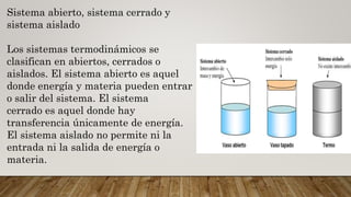 Sistema abierto, sistema cerrado y
sistema aislado
Los sistemas termodinámicos se
clasifican en abiertos, cerrados o
aislados. El sistema abierto es aquel
donde energía y materia pueden entrar
o salir del sistema. El sistema
cerrado es aquel donde hay
transferencia únicamente de energía.
El sistema aislado no permite ni la
entrada ni la salida de energía o
materia.
 