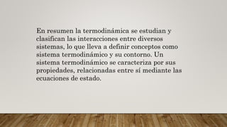 En resumen la termodinámica se estudian y
clasifican las interacciones entre diversos
sistemas, lo que lleva a definir conceptos como
sistema termodinámico y su contorno. Un
sistema termodinámico se caracteriza por sus
propiedades, relacionadas entre sí mediante las
ecuaciones de estado.
 