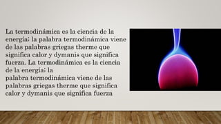 La termodinámica es la ciencia de la
energía; la palabra termodinámica viene
de las palabras griegas therme que
significa calor y dymanis que significa
fuerza. La termodinámica es la ciencia
de la energía; la
palabra termodinámica viene de las
palabras griegas therme que significa
calor y dymanis que significa fuerza
 