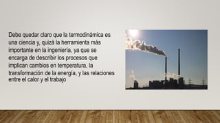Debe quedar claro que la termodinámica es
una ciencia y, quizá la herramienta más
importante en la ingeniería, ya que se
encarga de describir los procesos que
implican cambios en temperatura, la
transformación de la energía, y las relaciones
entre el calor y el trabajo
 