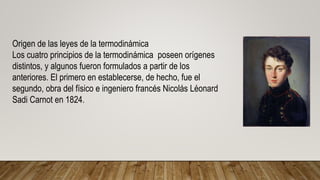 Origen de las leyes de la termodinámica
Los cuatro principios de la termodinámica poseen orígenes
distintos, y algunos fueron formulados a partir de los
anteriores. El primero en establecerse, de hecho, fue el
segundo, obra del físico e ingeniero francés Nicolás Léonard
Sadi Carnot en 1824.
 