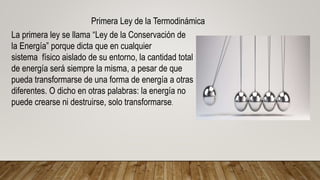 Primera Ley de la Termodinámica
La primera ley se llama “Ley de la Conservación de
la Energía” porque dicta que en cualquier
sistema físico aislado de su entorno, la cantidad total
de energía será siempre la misma, a pesar de que
pueda transformarse de una forma de energía a otras
diferentes. O dicho en otras palabras: la energía no
puede crearse ni destruirse, solo transformarse.
 