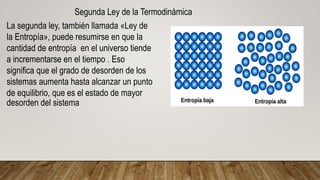 Segunda Ley de la Termodinámica
La segunda ley, también llamada «Ley de
la Entropía», puede resumirse en que la
cantidad de entropía en el universo tiende
a incrementarse en el tiempo . Eso
significa que el grado de desorden de los
sistemas aumenta hasta alcanzar un punto
de equilibrio, que es el estado de mayor
desorden del sistema
 