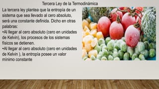 Tercera Ley de la Termodinámica
La tercera ley plantea que la entropía de un
sistema que sea llevado al cero absoluto,
será una constante definida. Dicho en otras
palabras:
•Al llegar al cero absoluto (cero en unidades
de Kelvin), los procesos de los sistemas
físicos se detienen.
•Al llegar al cero absoluto (cero en unidades
de Kelvin ), la entropía posee un valor
mínimo constante.
 