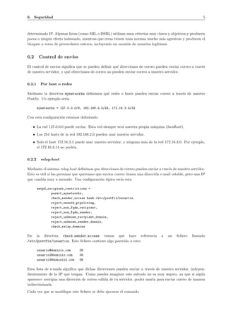 6. Seguridad 5 
determinado IP. Algunas listas (como SBL o DSBL) utilizan unos criterios muy claros y objetivos y producen 
pocos o ning´un efecto indeseado, mientras que otras tienen unas normas mucho m´as agresivas y producen el 
bloqueo a veces de proovedores enteros, incluyendo un mont´on de usuarios leg´ıtimos. 
6.2 Control de env´ıos 
El control de envios significa que se pueden definir qu´e direcciones de correo pueden enviar correo a trav´es 
de nuestro servidor, y qu´e direcciones de correo no pueden enviar correo a nuestro servidor. 
6.2.1 Por host o redes 
Mediante la directiva mynetworks definimos qu´e redes o hosts pueden enviar correo a trav´es de nuestro 
Postfix. Un ejemplo ser´ıa 
mynetworks = 127.0.0.0/8, 192.168.2.0/24, 172.16.3.4/32 
Con esta configuraci´on estamos definiendo: 
• La red 127.0.0.0 puede enviar. Esta red siempre ser´a nuestra propia m´aquina (localhost). 
• Los 254 hosts de la red 192.168.2.0 pueden usar nuestro servidor. 
• Solo el host 172.16.3.4 puede usar nuestro servidor, y ninguno m´as de la red 172.16.3.0. Por ejemplo, 
el 172.16.3.14 no podr´ıa. 
6.2.2 relay-host 
Mediante el sistema relay-host definimos que direcciones de correo pueden enviar a trav´es de nuestro servidor. 
Esto es util si las personas que queremos que envien correo tienen una direcci´on e-mail estable, pero una IP 
que cambia muy a menudo. Una configuraci´on t´ıpica ser´ıa esta 
smtpd_recipient_restrictions = 
permit_mynetworks, 
check_sender_access hash:/etc/postfix/usuarios 
reject_unauth_pipelining, 
reject_non_fqdn_recipient, 
reject_non_fqdn_sender, 
reject_unknown_recipient_domain, 
reject_unknown_sender_domain, 
check_relay_domains 
En la directiva check sender access vemos que hace referencia a un fichero llamado 
/etc/postfix/usuarios. Este fichero contiene algo parecido a esto: 
usuario@dominio.com OK 
usuario2@dominio.com OK 
usuario3@dominio2.com OK 
Esta lista de e-mails significa que dichas direcciones pueden enviar a trav´es de nuestro servidor, indepen-dientemente 
de la IP que tengan. Como puedes imaginar este m´etodo no es muy seguro, ya que si alg´un 
spammer averigua una direcci´on de correo v´alida de tu servidor, podr´a usarla para enviar correo de manera 
indiscriminada. 
Cada vez que se modifique este fichero se debe ejecutar el comando 
 