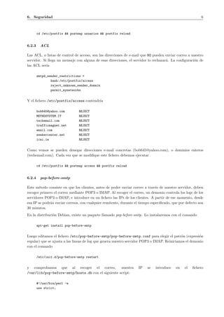 6. Seguridad 6 
cd /etc/postfix && postmap usuarios && postfix reload 
6.2.3 ACL 
Las ACL, o listas de control de acceso, son las direcciones de e-mail que NO pueden enviar correo a nuestro 
servidor. Si llega un mensaje con alguna de esas direcciones, el servidor lo rechazar´a. La configuraci´on de 
las ACL ser´ıa 
smtpd_sender_restrictions = 
hash:/etc/postfix/access 
reject_unknown_sender_domain 
permit_mynetworks 
Y el fichero /etc/postfix/access contendr´ıa 
bob645@yahoo.com REJECT 
METHOSYSTEM.IT REJECT 
techemail.com REJECT 
trafficmagnet.net REJECT 
email.com REJECT 
seekercenter.net REJECT 
icai.ie REJECT 
Como vemos se pueden denegar direcciones e-mail concretas (bob645@yahoo.com), o dominios enteros 
(techemail.com). Cada vez que se modifique este fichero debemos ejecutar 
cd /etc/postfix && postmap access && postfix reload 
6.2.4 pop-before-smtp 
Este m´etodo consiste en que los clientes, antes de poder enviar correo a trav´es de nuestro servidor, deben 
recoger primero el correo mediante POP3 o IMAP. Al recoger el correo, un demonio controla los logs de los 
servidores POP3 o IMAP, e introduce en un fichero las IPs de los clientes. A partir de ese momento, desde 
esa IP se podr´an enviar correos, con cualquier remitente, durante el tiempo especificado, que por defecto son 
30 minutos. 
En la distribuci´on Debian, existe un paquete llamado pop-before-smtp. Lo instalaremos con el comando 
apt-get install pop-before-smtp 
Luego editamos el fichero /etc/pop-before-smtp/pop-before-smtp.conf para elegir el patr´on (expresi´on 
regular) que se ajusta a las lineas de log que genera nuestro servidor POP3 o IMAP. Reiniciamos el demonio 
con el comando 
/etc/init.d/pop-before-smtp restart 
y comprobamos que al recoger el correo, nuestra IP se introduce en el fichero 
/var/lib/pop-before-smtp/hosts.db con el siguiente script: 
#!/usr/bin/perl -w 
use strict; 
 