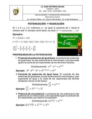 I.E. JOSE ANTONIO GALAN
CUMARAL – META
RES. 5630 DE 08 – NOVIEMBRE – 2011
GUIA ACADEMICA – POTENCIACIÓN Y RADICACIÓN
Matemáticas Grado 9
Lic. Sandra Pabón, Lic. Jeisson Hernández, Lic. Fredy Rodríguez
POTENCIACIÓN Y RADICACIÓN
Si 𝑛 ∈ 𝑁 𝑦 𝑎 ∈ 𝑅, entonces 𝑎 𝑛
, es igual al producto de n veces el
número real “a” tomado como factor, es decir 𝑎 𝑛
= 𝑎𝑥𝑎𝑥𝑎𝑥𝑎𝑥𝑎…… 𝑥𝑎
Ejemplos:
53
= 5𝑥5𝑥5 = 125
(−1)5
= (−1)x(−1)x(−1)x(−1)x(−1) = (−1)
(
2
3
)
4
=
2
3
𝑥
2
3
𝑥
2
3
𝑥
2
3
=
16
81
PROPIEDADES DE LA POTENCIACION
1. Producto de potencias de igual base:el producto de potencias
de igual base, es otra potencia de la misma base y de exponente
igual a la suma de los exponentes de los términos factores.
Simbólicamente: 𝑎 𝑚
∙ 𝑎 𝑛
= 𝑎 𝑚∙𝑛
Ejemplo: 48
∙ 410
∙ 42
= 48+10+2
= 420
2. Cociente de potencias de igual base: El cociente de dos
potencias de igual base,es otra potenciade la mismabase y cuyo
exponente es igual a la resta de los exponentes del término
dividendo menos el del divisor.
Simbólicamente:
𝑎 𝑚
𝑎 𝑛 = 𝑎 𝑚−𝑛
Ejemplo:
512
53 = 512−3
= 59
3. Potencia de una potencia: La potencia de una potencia es otra
potencia de la misma base y de exponente igual al producto de
los exponentes que haya en la expresión
Simbólicamente: ( 𝑎 𝑚) 𝑛
= 𝑎 𝑚∙𝑛
Ejemplo: [(27)4]2
= 27∙4∙2
= 256
 
