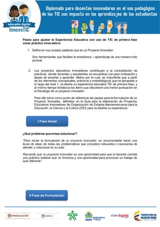 Pasos para ajustar la Experiencia Educativa con uso de TIC de primera fase
como práctica innovadora:
1. Defina en sus propias palabras que es un Proyecto Innovador:
Son herramientas que facilitan la enseñanza – aprendizaje de una manera más
puntual.
2. Los proyectos educativos innovadores contribuyen a la consolidación de
prácticas, donde docentes y estudiantes se encuentran con gran motivación y
deseo de enseñar y aprender. Motivo por el cual, es importante que a partir
de los elementos conceptuales, prácticos y metodológicos que ha apropiado a
lo largo del nivel 1, re-diseñe su experiencia educativa TIC de primera fase, y
al mismo tiempo fortalezca los ítems que obtuvieron una menor puntuación en
el Decálogo de un proyecto innovador:
Para ello tome como punto de referencia las pautas para la formulación de un
Proyecto Innovador, definidos en la Guía para la elaboración de Proyectos
Educativos Innovadores de Organización de Estados Iberoamericanos para la
Educación, la Ciencia y la Cultura (OEI) para re-diseñar su experiencia:
¿Qué problema queremos solucionar?
“Para iniciar la formulación de un proyecto innovador, es recomendable hacer una
lluvia de ideas de todas las problemáticas que considere relevantes o necesarias de
atender y solucionar en su aula.
Recuerde que un proyecto innovador es una oportunidad para que el docente cambie
una práctica habitual que no funciona y una oportunidad para promover un trabajo de
aula diferente”.
I Fase Inicial
II Fase de Formulación
 