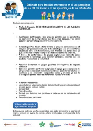 Rediseñe elementos como:
 Título de Proyecto: COMO VIVIR ARMONICAMENTE EN LOS PARQUES
NACIONALES.
.
 Justificación del Proyecto: Este proyecto permitirá que los estudiantes
se apersonen de la importancia que tienen los bosques, y de cómo
podemos conservarlos para así vivir armónicamente
 Metodología: Para llevar a feliz término el proyecto contaremos con el
apoyo de parques nacionales, una de las estrategias será presentar foros
educativos para toda la comunidad, cuya finalidad será concientizar ya
que a todos nos compite velar por la estabilidad del medio ambiente.
 A través de conformación de grupos exploradores teniendo como
herramienta la tecnología para retomar conceptos externos que no
ayuden a replicarlo en la comunidad
 Actividad: Conformar los grupos juveniles investigativos del impacto
ambiental.
 Estos nos permitirá conformar subgrupos de apoyo que en compañía de
parques nacionales recolectaran información que posterior se tabulara se
clasificara y se obtendrán respuestas claras y precisas ya que la
tecnología lo permite hacer de manera más rápida y ordenada.
 Materiales necesarios:
 Los estudiantes utilizaran las tablets de la institución previamente ajustadas al
proyecto que se pretende realizar.
 Conectividad.
 Apoyo Docentes.
 Contará con distintivos que identifiquen a cada uno de los participantes del
proyecto
 Asesoría parques nacionales.
Este proyecto partirá de una fase exploradora para poder dimensionar el alcance del
mismo, teniendo en cuenta los demás actores involucrados en el desarrollo de la
actividad.
III Fase del Desarrollo e
Ejecución del Proyecto
 