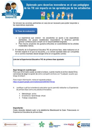 Se tomaran las acciones pertinentes en caso de ser necesario para poder responder a
las expectativas esperadas.
 La experiencia que vivieron los estudiantes se ajusta a las expectativas
planteadas, los grupos establecidos respondieron, la dinámica permitió
generar confianza para cumplir con lo responsabilidad asignada.
 Para futuros proyectos les gustaría enfocarlas en sostenibilidad de los arboles
maderables nativos.
3. El rediseño de la Experiencia Educativa TIC de primera fase, debe realizarse en el
formato original en el que se encuentra, y su versión ajustada debe ser compartida
en un archivo insertado desde Google Drive en el siguiente cambio:
Link de la Experiencia Educativa TIC de primera fase ajustada:
Aquí tenga en cuenta que:
Para que el formador pueda acceder al enlace, cuando inserte el archivo desde Drive,
cerciorase de elegir la opción de cómo compartir archivos con "Cualquier usuario que
tenga el enlace".
Para mayor información, revise el siguiente enlace:
https://support.google.com/mail/answer/2487407?hl=es
4. Justifique cuál fue la tendencia educativa que le permitió rediseñar su Experiencia
de primera fase como una práctica innovadora.
 Metodología activa
 Enseñanza- Aprendizaje virtual.
 Trabajo cooperativo.
Importante:
Cada docente deberá subir a la plataforma Blackboard la Guía: Potenciando mi
Experiencia Educativa de primera fase.
IV Fase de evaluación
 