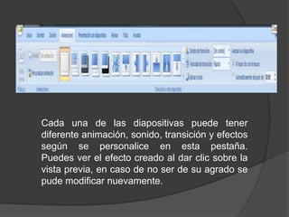 Cada una de las diapositivas puede tener diferente animación, sonido, transición y efectos según se personalice en esta pestaña.Puedes ver el efecto creado al dar clic sobre la vista previa, en caso de no ser de su agrado se pude modificar nuevamente.