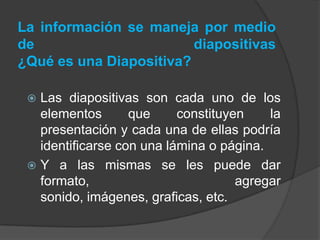 La información se maneja por medio de diapositivas ¿Qué es una Diapositiva?Las diapositivas son cada uno de los elementos que constituyen la presentación y cada una de ellas podría identificarse con una lámina o página.Y a las mismas se les puede dar formato, agregar sonido, imágenes, graficas, etc. 