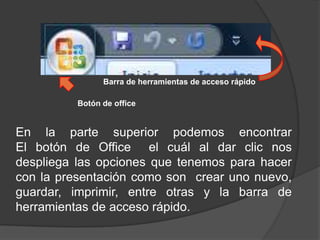 Barra de herramientas de acceso rápidoBotón de officeEn la parte superior podemos encontrarEl botón de Office  el cuál al dar clic nos despliega las opciones que tenemos para hacer con la presentación como son  crear uno nuevo, guardar, imprimir, entre otras y la barra de herramientas de acceso rápido.