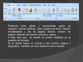 Podemos crear tablas y manipularlas según se requiera, insertar gráficas, crear cuadros de texto, insertar encabezados y pie de página, fechas, número de pagina, además de insertar sonidos y videos.A todo esto que  se inserte se puede modificar en la pestaña de formato.Si se desea hacer un vinculo a otro archivo pagina o diapositiva,  también se hace desde el menú insertar.