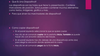  Que Es Una Diapositiva?
Las diapositivas son las hojas que tiene tu presentación. Contiene
marcadores de posición, estos pueden contener muchos elementos
como textos, imágenes, grafico y mas.
 Para que sirven los marchadores de diapositiva?
 Como copiar diapositivas?
 En el panel izquierdo seleccionar la que se quiere copiar.
 Has clic en el comando copiar de la pestaña inicio. También se puede
hacer clic con el botón derecho del mouse.
 En el panel izquierdo has clic debajo de una diapositiva(o entre dos)
para elegir la ubicación donde aparecerá la copia.
 Has clic en el comando pegar de la ficha inicio.
 