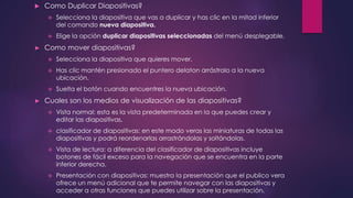  Como Duplicar Diapositivas?
 Selecciona la diapositiva que vas a duplicar y has clic en la mitad inferior
del comando nueva diapositiva.
 Elige la opción duplicar diapositivas seleccionadas del menú desplegable.
► Como mover diapositivas?
 Selecciona la diapositiva que quieres mover.
 Has clic mantén presionado el puntero delaton arrástralo a la nueva
ubicación.
 Suelta el botón cuando encuentres la nueva ubicación.
► Cuales son los medios de visualización de las diapositivas?
 Vista normal: esta es la vista predeterminada en la que puedes crear y
editar las diapositivas.
 clasificador de diapositivas: en este modo veras las miniaturas de todas las
diapositivas y podrá reordenarlas arrastrándolas y soltándolas.
 Vista de lectura: a diferencia del clasificador de diapositivas incluye
botones de fácil exceso para la navegación que se encuentra en la parte
inferior derecha.
 Presentación con diapositivas: muestra la presentación que el publico vera
ofrece un menú adicional que te permite navegar con las diapositivas y
acceder a otras funciones que puedes utilizar sobre la presentación.
 