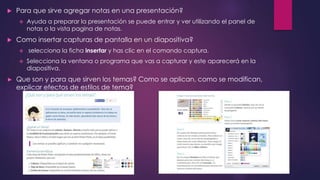  Para que sirve agregar notas en una presentación?
 Ayuda a preparar la presentación se puede entrar y ver utilizando el panel de
notas o la vista pagina de notas.
 Como insertar capturas de pantalla en un diapositiva?
 selecciona la ficha insertar y has clic en el comando captura.
 Selecciona la ventana o programa que vas a capturar y este aparecerá en la
diapositiva.
► Que son y para que sirven los temas? Como se aplican, como se modifican,
explicar efectos de estilos de tema?
 