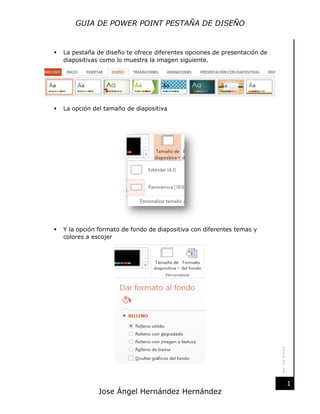 GUIA DE POWER POINT PESTAÑA DE DISEÑO

La pestaña de diseño te ofrece diferentes opciones de presentación de
diapositivas como lo muestra la imagen siguiente.



La opción del tamaño de diapositiva



Y la opción formato de fondo de diapositiva con diferentes temas y
colores a escojer

22-11-2013



Jose Ángel Hernández Hernández

1

 