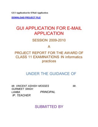 GUI Application for EMail Application
DOWNLOAD PROJECT FILE
GUI APPLICATION FOR E-MAIL
APPLICATION
SESSION 2009-2010
A
PROJECT REPORT FOR THE AWARD OF
CLASS 11 EXAMINATIONS IN informatics
practices
UNDER THE GUIDANCE OF
Mr. VINCENT ASHISH MOSSES Mr.
GURMEET SINGH
LAMBA PRINCIPAL
IP. TEACHER
SUBMITTED BY
 