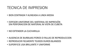 TECNICA DE IMPRESION
• BIEN CENTRADA Y ALINEADA A LINEA MEDIA
• ESPESOR UNIFORME DEL MATERIAL DE IMPRESIÓN
SIN PERFORACION DE MATERIAL NI VISTA DE CUBETA
• NO EXTENDER LA CUCHARILLA
• AUSENCIA DE BURBUJAS POROS O FALLAS DE REPRODUCCION
• REPRODUCIR FIELMENTE TEJIDOS DUROS BLANDOS
• SUPERFICIE LISA BRILLANTE Y UNIFORME
 